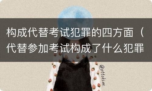 构成代替考试犯罪的四方面（代替参加考试构成了什么犯罪）