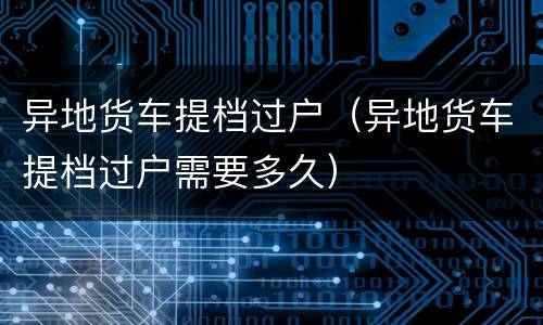 异地货车提档过户（异地货车提档过户需要多久）