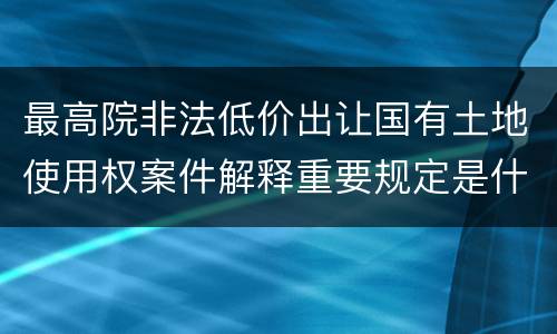 最高院非法低价出让国有土地使用权案件解释重要规定是什么