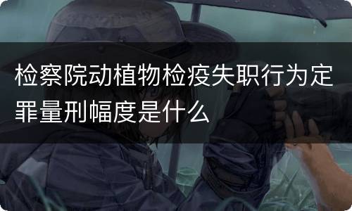 检察院动植物检疫失职行为定罪量刑幅度是什么