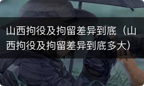 山西拘役及拘留差异到底（山西拘役及拘留差异到底多大）