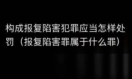 构成报复陷害犯罪应当怎样处罚（报复陷害罪属于什么罪）