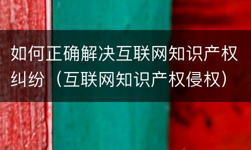如何正确解决互联网知识产权纠纷（互联网知识产权侵权）