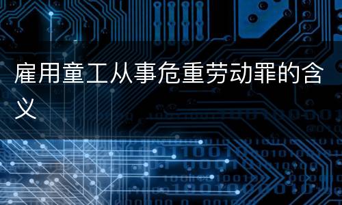 雇用童工从事危重劳动罪的含义