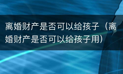 离婚财产是否可以给孩子（离婚财产是否可以给孩子用）
