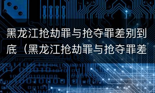 黑龙江抢劫罪与抢夺罪差别到底（黑龙江抢劫罪与抢夺罪差别到底是什么）