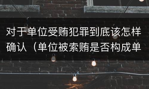 对于单位受贿犯罪到底该怎样确认（单位被索贿是否构成单位犯罪）