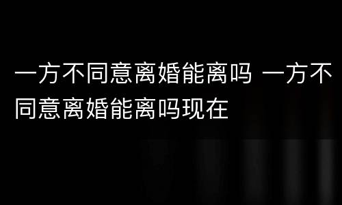 一方不同意离婚能离吗 一方不同意离婚能离吗现在