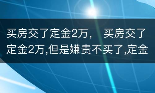 买房交了定金2万， 买房交了定金2万,但是嫌贵不买了,定金能退吗?