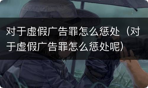 对于虚假广告罪怎么惩处（对于虚假广告罪怎么惩处呢）