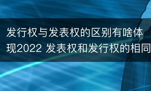 发行权与发表权的区别有啥体现2022 发表权和发行权的相同点