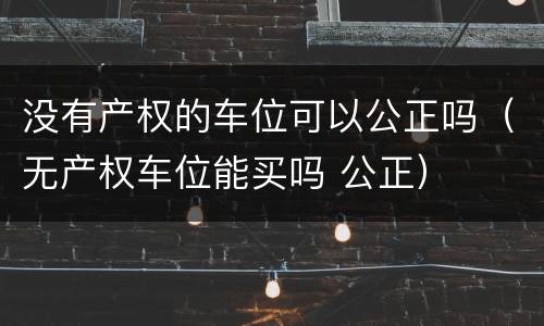 没有产权的车位可以公正吗（无产权车位能买吗 公正）