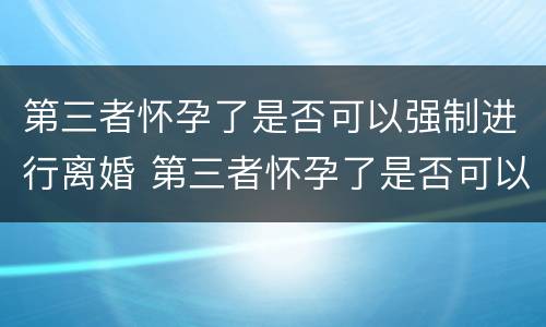 第三者怀孕了是否可以强制进行离婚 第三者怀孕了是否可以强制进行离婚手续