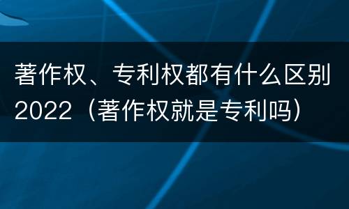 著作权、专利权都有什么区别2022（著作权就是专利吗）