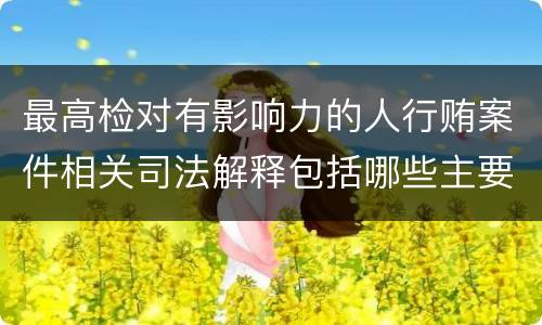 最高检对有影响力的人行贿案件相关司法解释包括哪些主要规定