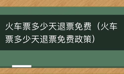 火车票多少天退票免费（火车票多少天退票免费政策）