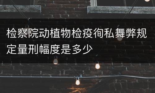 检察院动植物检疫徇私舞弊规定量刑幅度是多少