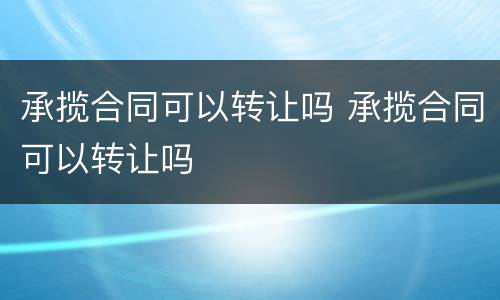 承揽合同可以转让吗 承揽合同可以转让吗