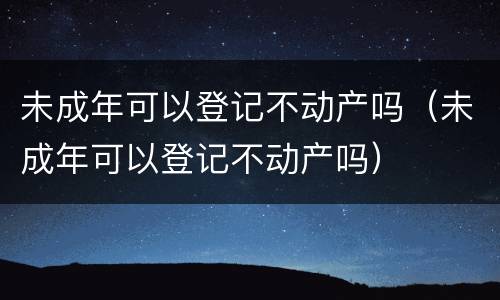 未成年可以登记不动产吗（未成年可以登记不动产吗）