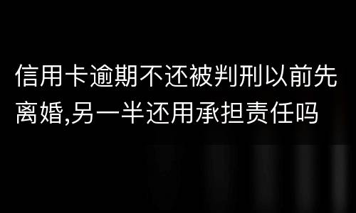 信用卡逾期不还被判刑以前先离婚,另一半还用承担责任吗