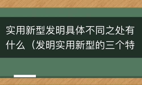 实用新型发明具体不同之处有什么（发明实用新型的三个特点）