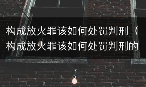 构成放火罪该如何处罚判刑（构成放火罪该如何处罚判刑的）