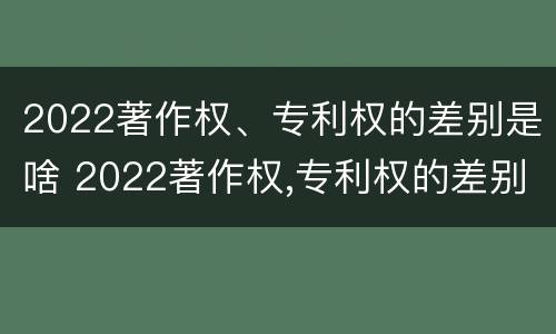 2022著作权、专利权的差别是啥 2022著作权,专利权的差别是啥呢