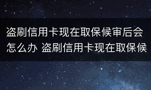 盗刷信用卡现在取保候审后会怎么办 盗刷信用卡现在取保候审后会怎么办呢