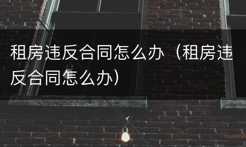 租房违反合同怎么办（租房违反合同怎么办）