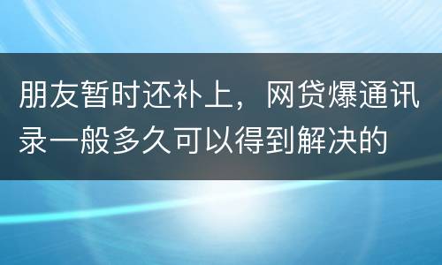 朋友暂时还补上，网贷爆通讯录一般多久可以得到解决的