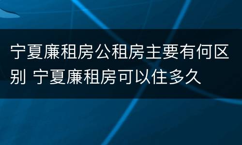 宁夏廉租房公租房主要有何区别 宁夏廉租房可以住多久