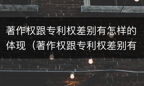 著作权跟专利权差别有怎样的体现（著作权跟专利权差别有怎样的体现和影响）