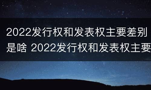 2022发行权和发表权主要差别是啥 2022发行权和发表权主要差别是啥呢