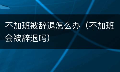 不加班被辞退怎么办（不加班会被辞退吗）