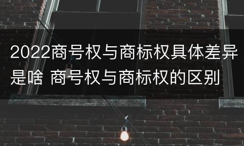 2022商号权与商标权具体差异是啥 商号权与商标权的区别