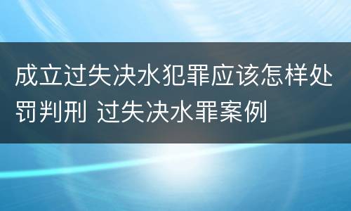 成立过失决水犯罪应该怎样处罚判刑 过失决水罪案例