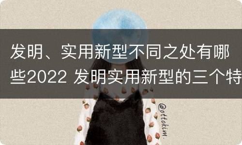 发明、实用新型不同之处有哪些2022 发明实用新型的三个特点