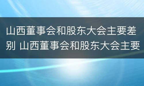 山西董事会和股东大会主要差别 山西董事会和股东大会主要差别在于