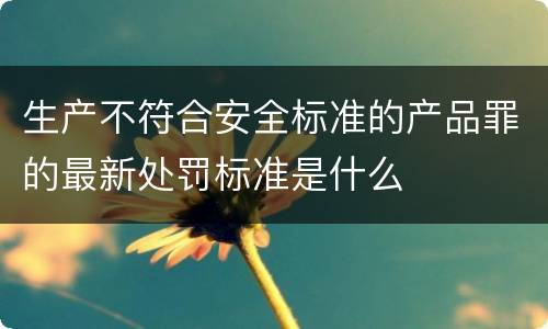 生产不符合安全标准的产品罪的最新处罚标准是什么