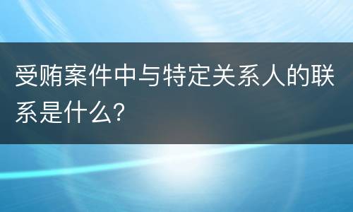 受贿案件中与特定关系人的联系是什么？