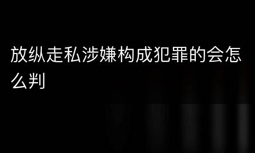 放纵走私涉嫌构成犯罪的会怎么判