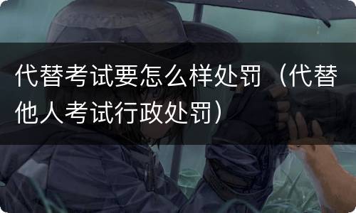 代替考试要怎么样处罚（代替他人考试行政处罚）