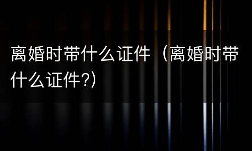 离婚时带什么证件（离婚时带什么证件?）