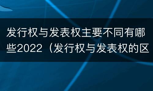 发行权与发表权主要不同有哪些2022（发行权与发表权的区别）
