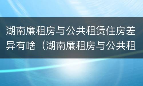 湖南廉租房与公共租赁住房差异有啥（湖南廉租房与公共租赁住房差异有啥区别）