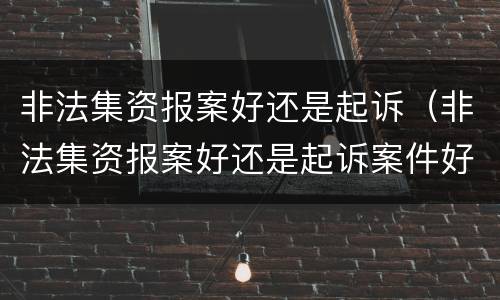 非法集资报案好还是起诉（非法集资报案好还是起诉案件好）