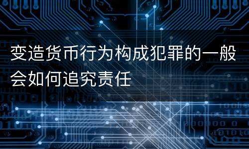 变造货币行为构成犯罪的一般会如何追究责任