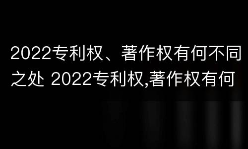 2022专利权、著作权有何不同之处 2022专利权,著作权有何不同之处呢