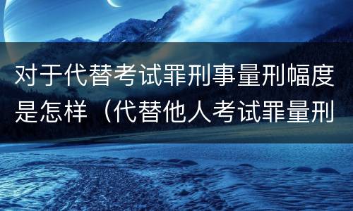 对于代替考试罪刑事量刑幅度是怎样（代替他人考试罪量刑）