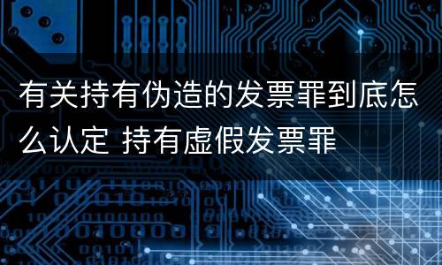 有关持有伪造的发票罪到底怎么认定 持有虚假发票罪